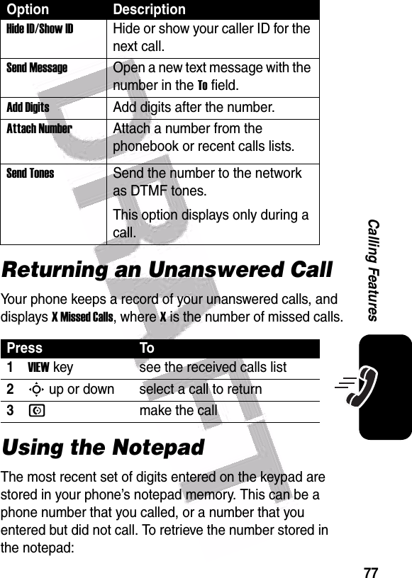  77Calling FeaturesReturning an Unanswered CallYour phone keeps a record of your unanswered calls, and displays X Missed Calls, where X is the number of missed calls.Using the NotepadThe most recent set of digits entered on the keypad are stored in your phone’s notepad memory. This can be a phone number that you called, or a number that you entered but did not call. To retrieve the number stored in the notepad:Hide ID/Show ID Hide or show your caller ID for the next call.Send MessageOpen a new text message with the number in the To field.Add DigitsAdd digits after the number.Attach NumberAttach a number from the phonebook or recent calls lists.Send TonesSend the number to the network as DTMF tones.This option displays only during a call.Press To1VIEW key see the received calls list2S up or down select a call to return3Nmake the callOption Description