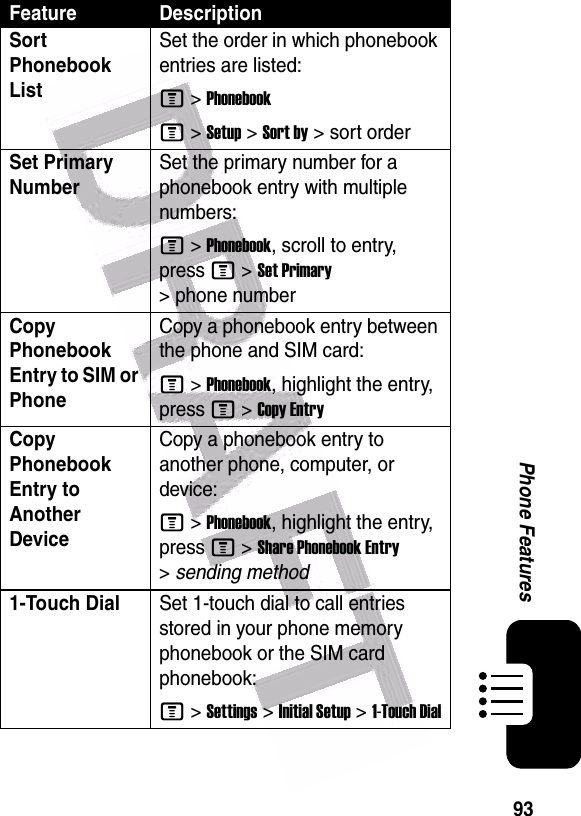  93Phone FeaturesSort Phonebook List Set the order in which phonebook entries are listed:M &gt;PhonebookM &gt;Setup &gt;Sort by &gt; sort orderSet Primary Number Set the primary number for a phonebook entry with multiple numbers:M &gt;Phonebook, scroll to entry, press M &gt;Set Primary &gt; phone numberCopy Phonebook Entry to SIM or PhoneCopy a phonebook entry between the phone and SIM card:M &gt;Phonebook, highlight the entry, press M &gt;Copy EntryCopy Phonebook Entry to Another Device Copy a phonebook entry to another phone, computer, or device:M &gt;Phonebook, highlight the entry, press M &gt;Share Phonebook Entry &gt;sending method1-Touch DialSet 1-touch dial to call entries stored in your phone memory phonebook or the SIM card phonebook:M &gt;Settings &gt;Initial Setup &gt;1-Touch DialFeature Description