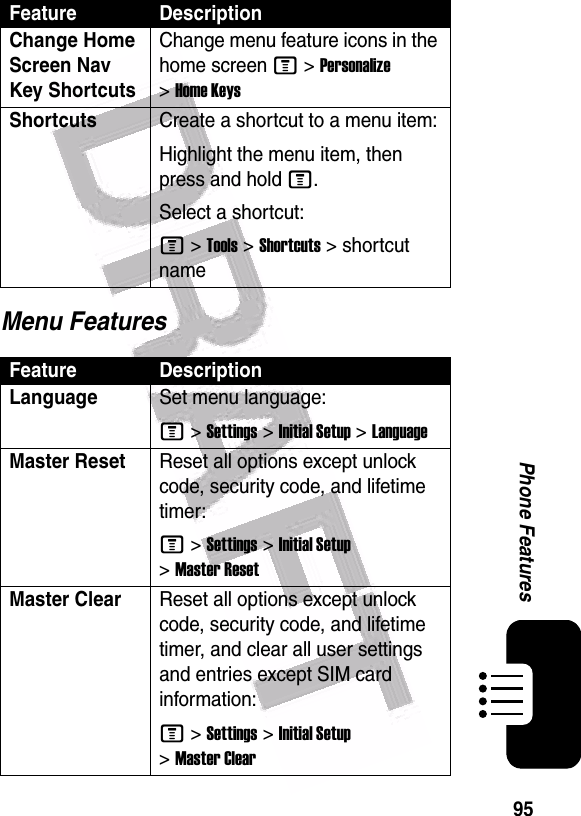  95Phone FeaturesMenu FeaturesChange Home Screen Nav Key ShortcutsChange menu feature icons in the home screen M &gt;Personalize &gt;Home KeysShortcuts Create a shortcut to a menu item:Highlight the menu item, then press and hold M.Select a shortcut:M &gt;Tools &gt;Shortcuts &gt; shortcut nameFeature DescriptionLanguageSet menu language:M &gt;Settings &gt;Initial Setup &gt;LanguageMaster ResetReset all options except unlock code, security code, and lifetime timer:M &gt;Settings &gt;Initial Setup &gt;Master ResetMaster Clear Reset all options except unlock code, security code, and lifetime timer, and clear all user settings and entries except SIM card information:M &gt;Settings &gt;Initial Setup &gt;Master ClearFeature Description