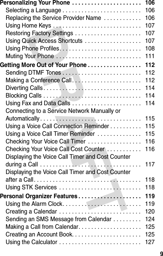 DRAFT 9Personalizing Your Phone . . . . . . . . . . . . . . . . . . . . . .   106Selecting a Language . . . . . . . . . . . . . . . . . . . . . . . . .   106Replacing the Service Provider Name  . . . . . . . . . . . .   106Using Home Keys . . . . . . . . . . . . . . . . . . . . . . . . . . . .   107Restoring Factory Settings . . . . . . . . . . . . . . . . . . . . .   107Using Quick Access Shortcuts  . . . . . . . . . . . . . . . . . .   107Using Phone Profiles. . . . . . . . . . . . . . . . . . . . . . . . . .   108Muting Your Phone  . . . . . . . . . . . . . . . . . . . . . . . . . . .   111Getting More Out of Your Phone . . . . . . . . . . . . . . . . .   112Sending DTMF Tones . . . . . . . . . . . . . . . . . . . . . . . . .   112Making a Conference Call . . . . . . . . . . . . . . . . . . . . . .   112Diverting Calls . . . . . . . . . . . . . . . . . . . . . . . . . . . . . . .   114Blocking Calls . . . . . . . . . . . . . . . . . . . . . . . . . . . . . . .   114Using Fax and Data Calls . . . . . . . . . . . . . . . . . . . . . .   114Connecting to a Service Network Manually or  Automatically . . . . . . . . . . . . . . . . . . . . . . . . . . . . . . . .   115Using a Voice Call Connection Reminder . . . . . . . . . .   115Using a Voice Call Timer Reminder  . . . . . . . . . . . . . .   115Checking Your Voice Call Timer  . . . . . . . . . . . . . . . . .   116Checking Your Voice Call Cost Counter  . . . . . . . . . . .   116Displaying the Voice Call Timer and Cost Counter  during a Call  . . . . . . . . . . . . . . . . . . . . . . . . . . . . . . . .   117Displaying the Voice Call Timer and Cost Counter  after a Call . . . . . . . . . . . . . . . . . . . . . . . . . . . . . . . . . .   118Using STK Services  . . . . . . . . . . . . . . . . . . . . . . . . . .   118Personal Organizer Features . . . . . . . . . . . . . . . . . . . .   119Using the Alarm Clock. . . . . . . . . . . . . . . . . . . . . . . . .   119Creating a Calendar  . . . . . . . . . . . . . . . . . . . . . . . . . .   120Sending an SMS Message from Calendar . . . . . . . . .   124Making a Call from Calendar. . . . . . . . . . . . . . . . . . . .   125Creating an Account Book. . . . . . . . . . . . . . . . . . . . . .   125Using the Calculator . . . . . . . . . . . . . . . . . . . . . . . . . .   127