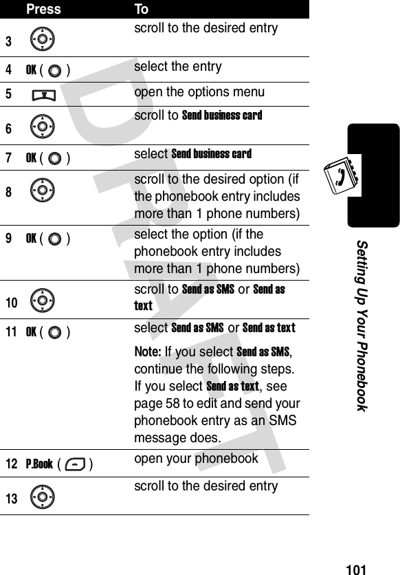 DRAFT 101Setting Up Your Phonebook3scroll to the desired entry4OK () select the entry5open the options menu6scroll to Send business card7OK () select Send business card8scroll to the desired option (if the phonebook entry includes more than 1 phone numbers)9OK () select the option (if the phonebook entry includes more than 1 phone numbers)10scroll to Send as SMS or Send as text11OK () select Send as SMS or Send as textNote: If you select Send as SMS, continue the following steps. If you select Send as text, see page 58 to edit and send your phonebook entry as an SMS message does.12P.Book () open your phonebook13scroll to the desired entryPress To