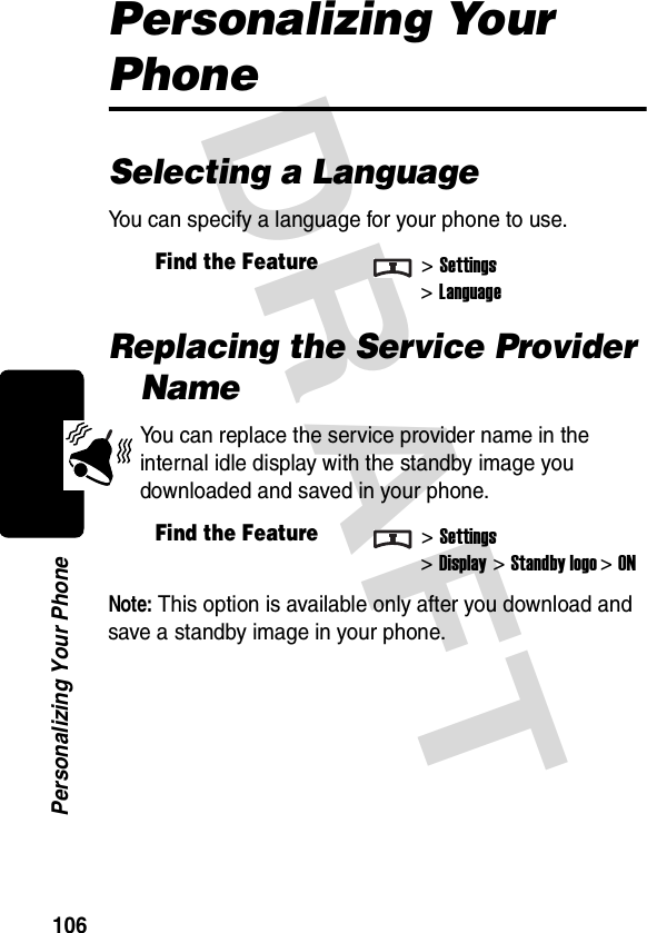 DRAFT 106Personalizing Your PhonePersonalizing Your PhoneSelecting a LanguageYou can specify a language for your phone to use.Replacing the Service Provider NameYou can replace the service provider name in the internal idle display with the standby image you downloaded and saved in your phone.Note: This option is available only after you download and save a standby image in your phone.Find the Feature&gt;Settings&gt;LanguageFind the Feature&gt;Settings&gt;Display &gt;Standby logo&gt;ON