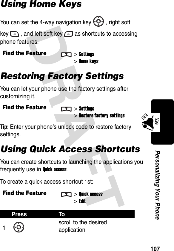 DRAFT 107Personalizing Your PhoneUsing Home KeysYou can set the 4-way navigation key , right soft key , and left soft key as shortcuts to accessing phone features.Restoring Factory SettingsYou can let your phone use the factory settings after customizing it.Tip: Enter your phone’s unlock code to restore factory settings.Using Quick Access ShortcutsYou can create shortcuts to launching the applications you frequently use in Quick access.To create a quick access shortcut 1st:Find the Feature&gt;Settings&gt;Home keysFind the Feature&gt;Settings&gt;Restore factory settingsFind the Feature&gt;Quick access&gt;EditPress To1scroll to the desired application