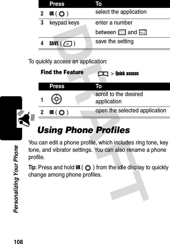 DRAFT 108Personalizing Your PhoneTo quickly access an application:Using Phone ProfilesYou can edit a phone profile, which includes ring tone, key tone, and vibrator settings. You can also rename a phone profile.Tip: Press and hold OK ( ) from the idle display to quickly change among phone profiles.2OK () select the application3keypad keys enter a number between and4SAVE () save the settingFind the Feature&gt;Quick accessPress To1scroll to the desired application2OK () open the selected applicationPress To