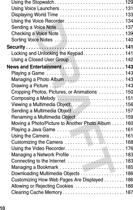 DRAFT 10Using the Stopwatch . . . . . . . . . . . . . . . . . . . . . . . . . . . 129Using Voice Launchers . . . . . . . . . . . . . . . . . . . . . . . . . 131Displaying World Time  . . . . . . . . . . . . . . . . . . . . . . . . . 133Using the Voice Recorder . . . . . . . . . . . . . . . . . . . . . . . 134Sending a Voice Note . . . . . . . . . . . . . . . . . . . . . . . . . . 137Checking a Voice Note . . . . . . . . . . . . . . . . . . . . . . . . . 139Sorting Voice Notes  . . . . . . . . . . . . . . . . . . . . . . . . . . . 140Security . . . . . . . . . . . . . . . . . . . . . . . . . . . . . . . . . . . . . . 141Locking and Unlocking the Keypad . . . . . . . . . . . . . . . . 141Using a Closed User Group  . . . . . . . . . . . . . . . . . . . . . 142News and Entertainment . . . . . . . . . . . . . . . . . . . . . . . . 143Playing a Game  . . . . . . . . . . . . . . . . . . . . . . . . . . . . . . 143Managing a Photo Album . . . . . . . . . . . . . . . . . . . . . . . 143Drawing a Picture . . . . . . . . . . . . . . . . . . . . . . . . . . . . . 143Cropping Photos, Pictures, or Animations  . . . . . . . . . . 150Composing a Melody  . . . . . . . . . . . . . . . . . . . . . . . . . . 151Viewing a Multimedia Object. . . . . . . . . . . . . . . . . . . . . 156Sending a Multimedia Object  . . . . . . . . . . . . . . . . . . . . 157Renaming a Multimedia Object . . . . . . . . . . . . . . . . . . . 159Moving a Photo/Picture to Another Photo Album . . . . . 160Playing a Java Game  . . . . . . . . . . . . . . . . . . . . . . . . . . 161Using the Camera . . . . . . . . . . . . . . . . . . . . . . . . . . . . . 161Customizing the Camera  . . . . . . . . . . . . . . . . . . . . . . . 168Using the Video Recorder. . . . . . . . . . . . . . . . . . . . . . . 176Managing a Network Profile . . . . . . . . . . . . . . . . . . . . . 183Connecting to the Internet  . . . . . . . . . . . . . . . . . . . . . . 183Managing a Bookmark . . . . . . . . . . . . . . . . . . . . . . . . . 185Downloading Multimedia Objects . . . . . . . . . . . . . . . . . 186Customizing How Web Pages Are Displayed . . . . . . . . 186Allowing or Rejecting Cookies  . . . . . . . . . . . . . . . . . . . 186Clearing Cache Memory . . . . . . . . . . . . . . . . . . . . . . . . 187