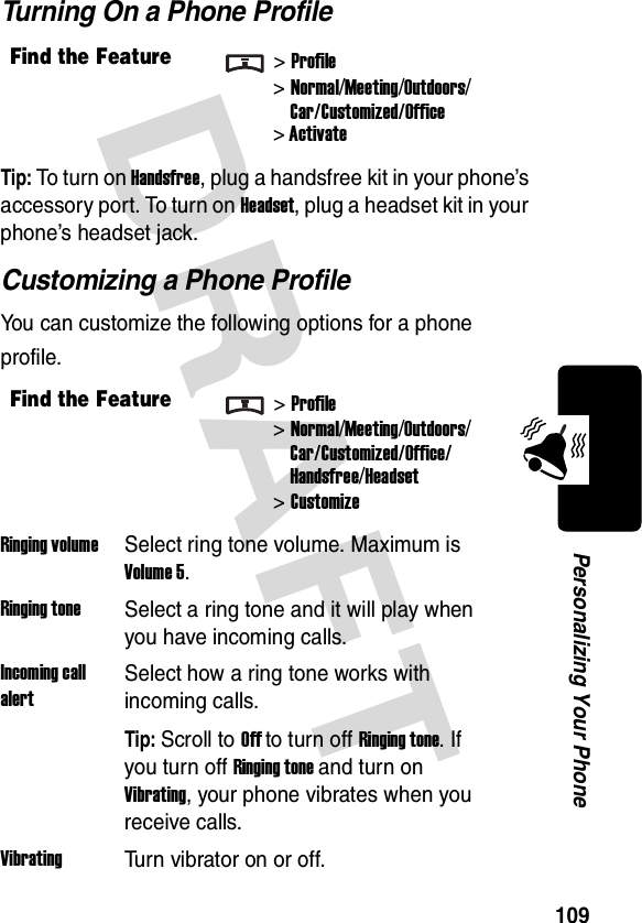 DRAFT 109Personalizing Your PhoneTurning On a Phone ProfileTip: To turn on Handsfree, plug a handsfree kit in your phone’s accessory port. To turn on Headset, plug a headset kit in your phone’s headset jack.Customizing a Phone ProfileYou can customize the following options for a phone profile.Find the Feature&gt;Profile&gt;Normal/Meeting/Outdoors/Car/Customized/Office&gt; ActivateFind the Feature&gt;Profile&gt;Normal/Meeting/Outdoors/Car/Customized/Office/Handsfree/Headset &gt;CustomizeRinging volumeSelect ring tone volume. Maximum is Volume 5.Ringing toneSelect a ring tone and it will play when you have incoming calls.Incoming call alertSelect how a ring tone works with incoming calls.Tip: Scroll to Off to turn off Ringing tone. If you turn off Ringing tone and turn on Vibrating, your phone vibrates when you receive calls.VibratingTurn vibrator on or off.