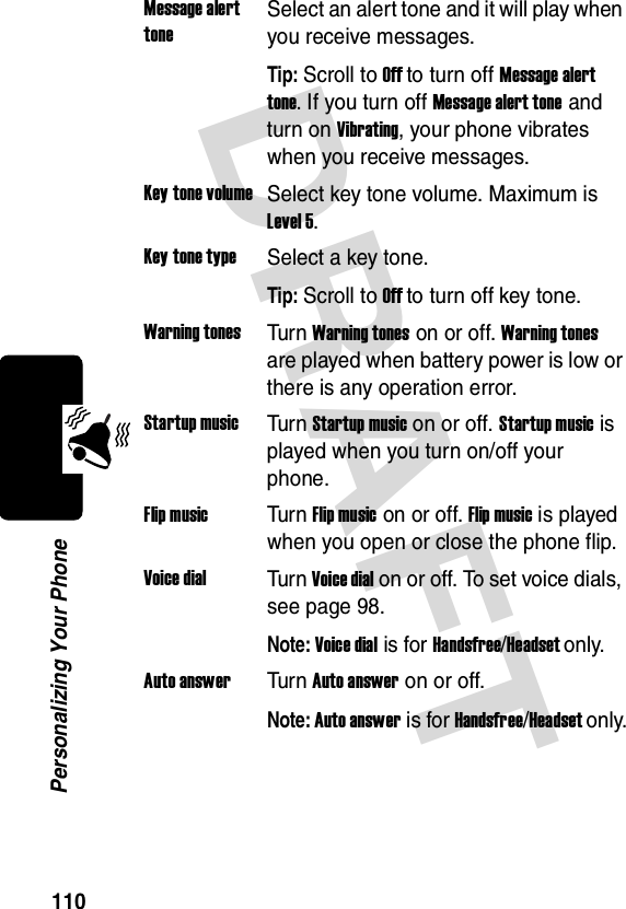 DRAFT 110Personalizing Your PhoneMessage alert toneSelect an alert tone and it will play when you receive messages.Tip: Scroll to Off to turn off Message alert tone. If you turn off Message alert tone and turn on Vibrating, your phone vibrates when you receive messages.Key tone volumeSelect key tone volume. Maximum is Level 5.Key tone typeSelect a key tone.Tip: Scroll to Off to turn off key tone.Warning tonesTur n Warning tones on or off. Warning tones are played when battery power is low or there is any operation error.Startup musicTur n Startup music on or off. Startup music is played when you turn on/off your phone.Flip musicTur n Flip music on or off. Flip music is played when you open or close the phone flip.Voice dialTur n Voice dial on or off. To set voice dials, see page 98.Note: Voice dial is for Handsfree/Headset only.Auto answerTur n Auto answer on or off.Note: Auto answer is for Handsfree/Headset only.