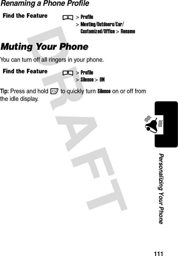 DRAFT 111Personalizing Your PhoneRenaming a Phone ProfileMuting Your PhoneYou can turn off all ringers in your phone.Tip: Press and hold to quickly turn Silence on or off from the idle display.Find the Feature&gt;Profile&gt;Meeting/Outdoors/Car/Customized/Office &gt; RenameFind the Feature&gt;Profile&gt;Silence&gt;ON