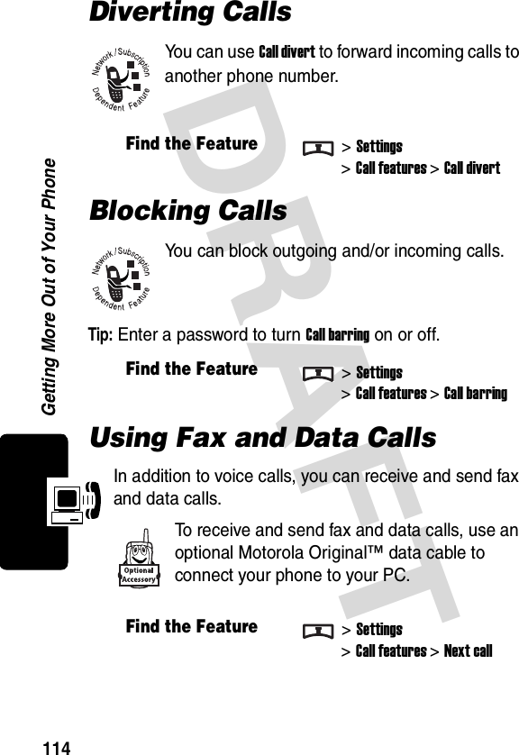 DRAFT Getting More Out of Your Phone114Diverting CallsYou can use Call divert to forward incoming calls to another phone number.Blocking CallsYou can block outgoing and/or incoming calls.Tip: Enter a password to turn Call barring on or off.Using Fax and Data CallsIn addition to voice calls, you can receive and send fax and data calls.To receive and send fax and data calls, use an optional Motorola Original™ data cable to connect your phone to your PC.Find the Feature&gt;Settings&gt;Call features &gt;Call divertFind the Feature&gt;Settings&gt;Call features &gt;Call barringFind the Feature&gt;Settings&gt;Call features &gt;Next call