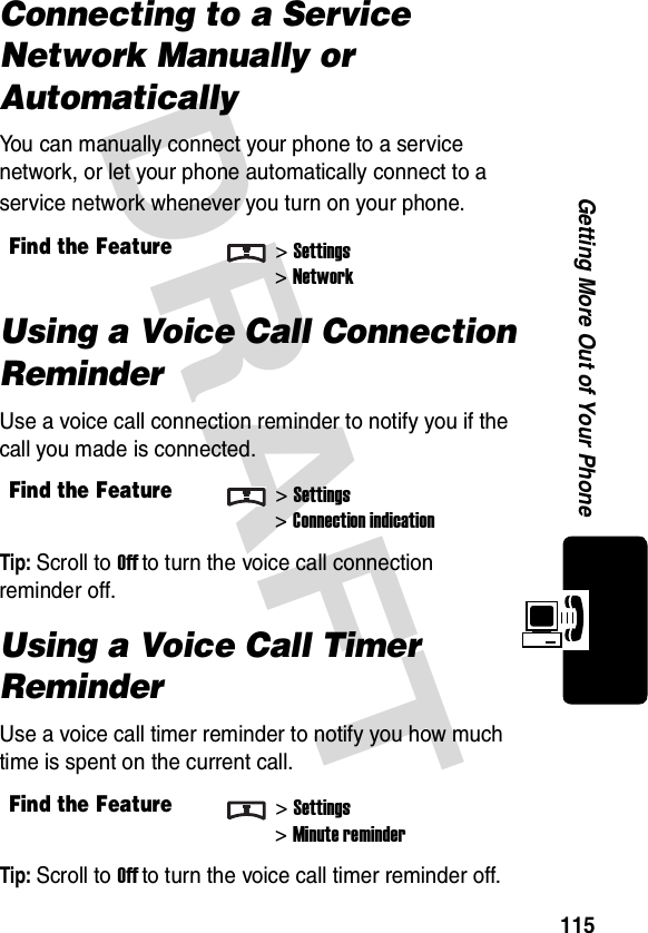 DRAFT 115Getting More Out of Your PhoneConnecting to a Service Network Manually or AutomaticallyYou can manually connect your phone to a service network, or let your phone automatically connect to a service network whenever you turn on your phone.Using a Voice Call Connection ReminderUse a voice call connection reminder to notify you if the call you made is connected.Tip: Scroll to Off to turn the voice call connection reminder off.Using a Voice Call Timer ReminderUse a voice call timer reminder to notify you how much time is spent on the current call.Tip: Scroll to Off to turn the voice call timer reminder off.Find the Feature&gt;Settings&gt;NetworkFind the Feature&gt;Settings&gt;Connection indicationFind the Feature&gt;Settings&gt;Minute reminder