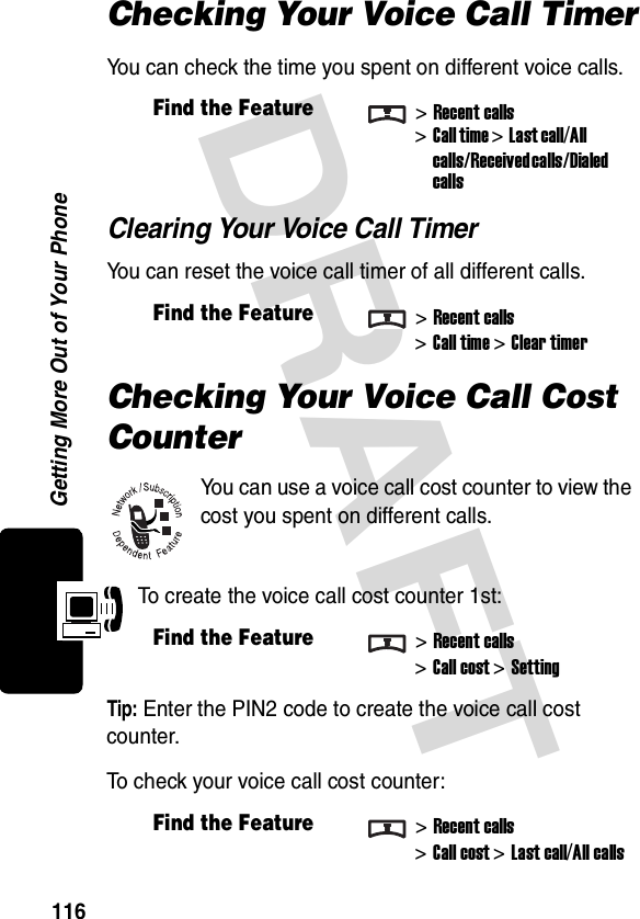 DRAFT Getting More Out of Your Phone116Checking Your Voice Call TimerYou can check the time you spent on different voice calls.Clearing Your Voice Call TimerYou can reset the voice call timer of all different calls.Checking Your Voice Call Cost CounterYou can use a voice call cost counter to view the cost you spent on different calls.To create the voice call cost counter 1st:Tip: Enter the PIN2 code to create the voice call cost counter.To check your voice call cost counter:Find the Feature&gt;Recent calls&gt;Call time &gt;Last call/All calls/Received calls/Dialed callsFind the Feature&gt;Recent calls&gt;Call time &gt;Clear timerFind the Feature&gt;Recent calls&gt;Call cost &gt;SettingFind the Feature&gt;Recent calls&gt;Call cost &gt;Last call/All calls