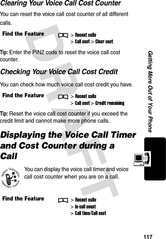 DRAFT 117Getting More Out of Your PhoneClearing Your Voice Call Cost CounterYou can reset the voice call cost counter of all different calls.Tip: Enter the PIN2 code to reset the voice call cost counter.Checking Your Voice Call Cost CreditYou can check how much voice call cost credit you have.Tip: Reset the voice call cost counter if you exceed the credit limit and cannot make more phone calls.Displaying the Voice Call Timer and Cost Counter during a CallYou can display the voice call timer and voice call cost counter when you are on a call.Find the Feature&gt;Recent calls&gt;Call cost &gt;Clear costFind the Feature&gt;Recent calls&gt;Call cost &gt;Credit remainingFind the Feature&gt;Recent calls&gt;In-call count&gt;Call time/Call cost