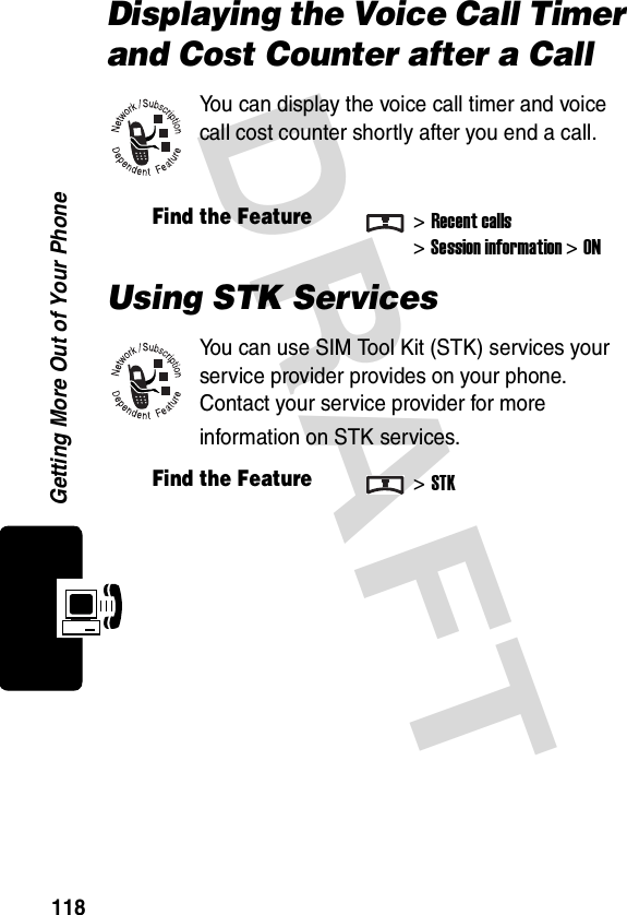 DRAFT Getting More Out of Your Phone118Displaying the Voice Call Timer and Cost Counter after a CallYou can display the voice call timer and voice call cost counter shortly after you end a call.Using STK ServicesYou can use SIM Tool Kit (STK) services your service provider provides on your phone. Contact your service provider for more information on STK services.Find the Feature&gt;Recent calls&gt;Session information&gt;ONFind the Feature&gt;STK