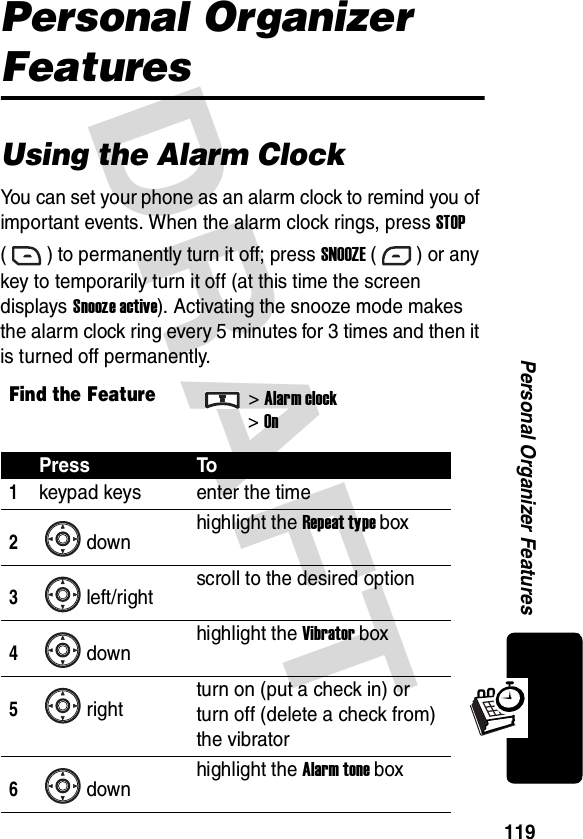 DRAFT 119Personal Organizer FeaturesPersonal Organizer FeaturesUsing the Alarm ClockYou can set your phone as an alarm clock to remind you of important events. When the alarm clock rings, press STOP ( ) to permanently turn it off; press SNOOZE ( ) or any key to temporarily turn it off (at this time the screen displays Snooze active). Activating the snooze mode makes the alarm clock ring every 5 minutes for 3 times and then it is turned off permanently.Find the Feature&gt;Alarm clock&gt;OnPress To1keypad keys enter the time2down highlight the Repeat type box3left/right scroll to the desired option4down highlight the Vibrator box5right turn on (put a check in) or turn off (delete a check from) the vibrator6down highlight the Alarm tone box