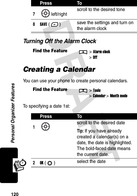 DRAFT Personal Organizer Features120Turning Off the Alarm ClockCreating a CalendarYou can use your phone to create personal calendars.To specifying a date 1st:7left/rightscroll to the desired tone8SAVE () save the settings and turn on the alarm clockFind the Feature&gt;Alarm clock&gt;OffFind the Feature&gt;Tools&gt;Calendar &gt; Month modePress To1scroll to the desired dateTip: If you have already created a calendar(s) on a date, the date is highlighted. The bold-faced date means the current date.2OK () select the datePress To