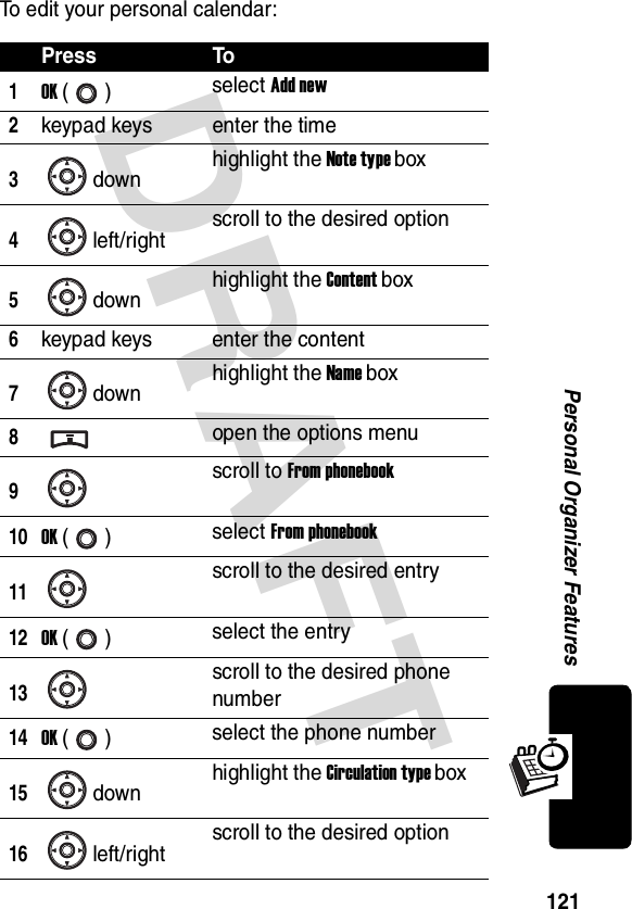 DRAFT 121Personal Organizer FeaturesTo edit your personal calendar:Press To1OK () select Add new2keypad keys enter the time3down highlight the Note type box4left/right scroll to the desired option5down highlight the Content box6keypad keys enter the content7down highlight the Name box8open the options menu9scroll to From phonebook10OK () select From phonebook11scroll to the desired entry12OK () select the entry13scroll to the desired phone number14OK () select the phone number15down highlight the Circulation type box16left/right scroll to the desired option