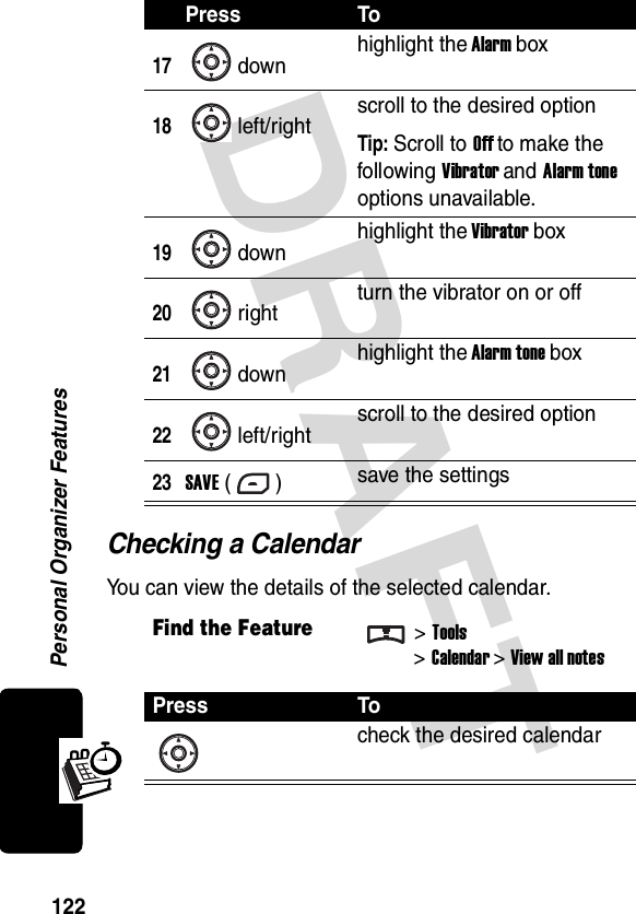 DRAFT Personal Organizer Features122Checking a CalendarYou can view the details of the selected calendar.17downhighlight the Alarm box18left/right scroll to the desired optionTip: Scroll to Off to make the following Vibrator and Alarm tone options unavailable.19down highlight the Vibrator box20right turn the vibrator on or off21down highlight the Alarm tone box22left/right scroll to the desired option23SAVE () save the settingsFind the Feature&gt;Tools&gt;Calendar &gt; View all notesPress Tocheck the desired calendarPress To