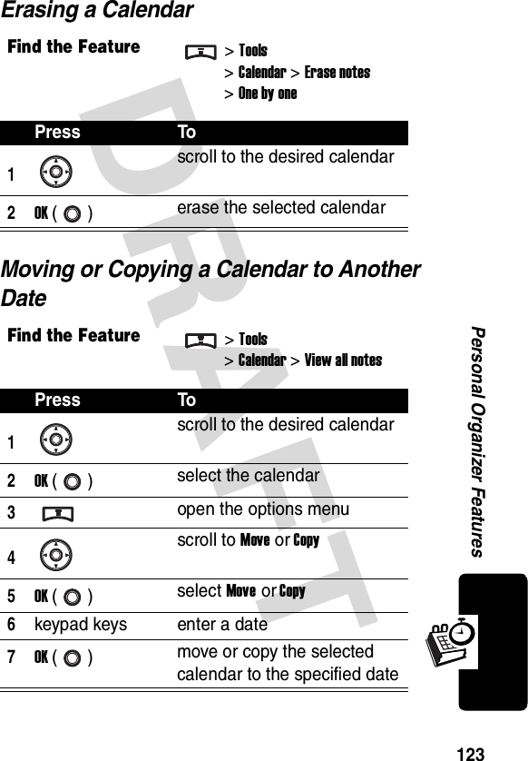 DRAFT 123Personal Organizer FeaturesErasing a CalendarMoving or Copying a Calendar to Another DateFind the Feature&gt;Tools&gt;Calendar &gt; Erase notes&gt; One by onePress To1scroll to the desired calendar2OK () erase the selected calendarFind the Feature&gt;Tools&gt;Calendar &gt; View all notesPress To1scroll to the desired calendar2OK () select the calendar3open the options menu4scroll to Move or Copy5OK () select Move or Copy6keypad keys enter a date7OK () move or copy the selected calendar to the specified date