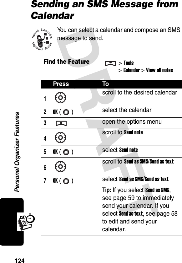 DRAFT Personal Organizer Features124Sending an SMS Message from CalendarYou can select a calendar and compose an SMS message to send.Find the Feature&gt;Tools&gt;Calendar &gt; View all notesPress To1scroll to the desired calendar2OK () select the calendar3open the options menu4scroll to Send note5OK () select Send note6scroll to Send as SMS/Send as text7OK () select Send as SMS/Send as textTip: If you select Send as SMS, see page 59 to immediately send your calendar. If you select Send as text, see page 58 to edit and send your calendar.