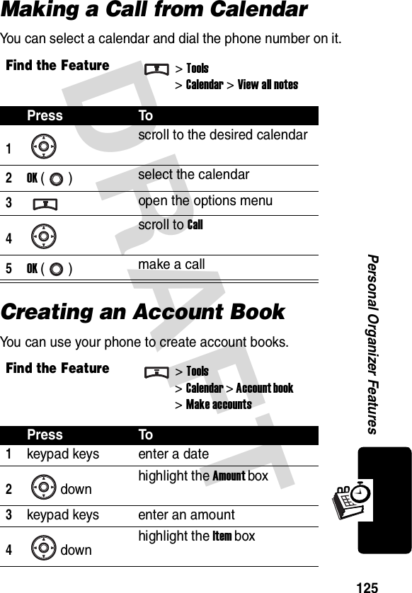 DRAFT 125Personal Organizer FeaturesMaking a Call from CalendarYou can select a calendar and dial the phone number on it.Creating an Account BookYou can use your phone to create account books.Find the Feature&gt;Tools&gt;Calendar &gt; View all notesPress To1scroll to the desired calendar2OK () select the calendar3open the options menu4scroll to Call5OK () make a callFind the Feature&gt;Tools&gt;Calendar &gt; Account book&gt; Make accountsPress To1keypad keys enter a date2down highlight the Amount box3keypad keys enter an amount4down highlight the Item box