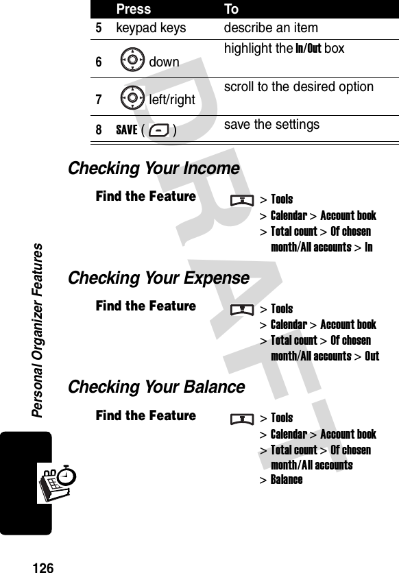 DRAFT Personal Organizer Features126Checking Your IncomeChecking Your ExpenseChecking Your Balance5keypad keys describe an item6down highlight the In/Out box7left/right scroll to the desired option8SAVE () save the settingsFind the Feature&gt;Tools&gt;Calendar &gt; Account book&gt; Total count &gt; Of chosen month/All accounts &gt; InFind the Feature&gt;Tools&gt;Calendar &gt; Account book&gt; Total count &gt; Of chosen month/All accounts &gt; OutFind the Feature&gt;Tools&gt;Calendar &gt; Account book&gt; Total count &gt; Of chosen month/All accounts&gt; BalancePress To