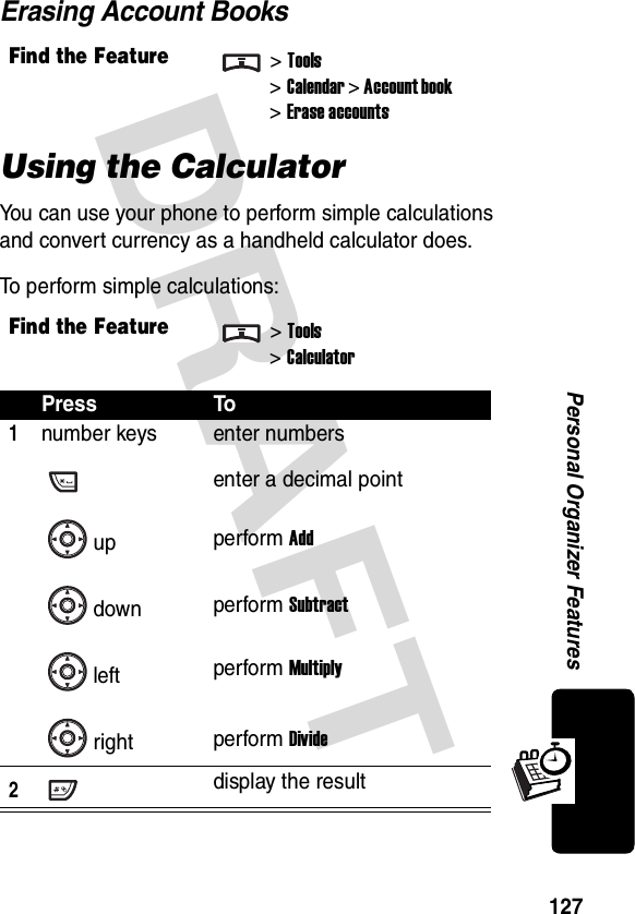 DRAFT 127Personal Organizer FeaturesErasing Account BooksUsing the CalculatorYou can use your phone to perform simple calculations and convert currency as a handheld calculator does.To perform simple calculations:Find the Feature&gt;Tools&gt;Calendar &gt; Account book&gt; Erase accountsFind the Feature&gt;Tools&gt;CalculatorPress To1number keysupdownleftrightenter numbersenter a decimal pointperform Addperform Subtractperform Multiplyperform Divide2display the result