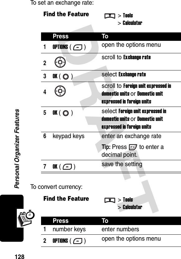 DRAFT Personal Organizer Features128To set an exchange rate:To convert currency:Find the Feature&gt;Tools&gt;CalculatorPress To1OPTIONS () open the options menu2scroll to Exchange rate3OK () select Exchange rate4scroll to Foreign unit expressed in domestic units or Domestic unit expressed in foreign units5OK () select Foreign unit expressed in domestic units or Domestic unit expressed in foreign units6keypad keys enter an exchange rateTip: Press to enter a decimal point.7OK () save the settingFind the Feature&gt;Tools&gt;CalculatorPress To1number keys enter numbers2OPTIONS () open the options menu