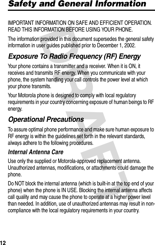 DRAFT 12Safety and General InformationIMPORTANT INFORMATION ON SAFE AND EFFICIENT OPERATION. READ THIS INFORMATION BEFORE USING YOUR PHONE.The information provided in this document supersedes the general safety information in user guides published prior to December 1, 2002.Exposure To Radio Frequency (RF) EnergyYour phone contains a transmitter and a receiver. When it is ON, it receives and transmits RF energy. When you communicate with your phone, the system handling your call controls the power level at which your phone transmits.Your Motorola phone is designed to comply with local regulatory requirements in your country concerning exposure of human beings to RF energy.Operational PrecautionsTo assure optimal phone performance and make sure human exposure to RF energy is within the guidelines set forth in the relevant standards, always adhere to the following procedures.Internal Antenna CareUse only the supplied or Motorola-approved replacement antenna. Unauthorized antennas, modifications, or attachments could damage the phone.Do NOT block the internal antenna (which is built-in at the top end of your phone) when the phone is IN USE. Blocking the internal antenna affects call quality and may cause the phone to operate at a higher power level than needed. In addition, use of unauthorized antennas may result in non-compliance with the local regulatory requirements in your country.