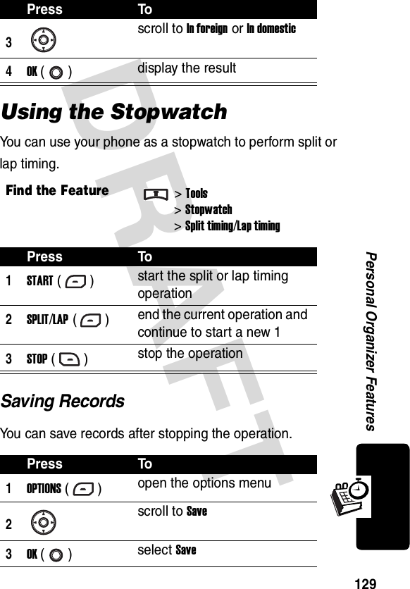 DRAFT 129Personal Organizer FeaturesUsing the StopwatchYou can use your phone as a stopwatch to perform split or lap timing.Saving RecordsYou can save records after stopping the operation.3scroll to In foreign or In domestic4OK () display the resultFind the Feature&gt;Tools&gt;Stopwatch&gt;Split timing/Lap timingPress To1START () start the split or lap timing operation2SPLIT/LAP ()end the current operation and continue to start a new 13STOP () stop the operationPress To1OPTIONS () open the options menu2scroll to Save3OK () select SavePress To