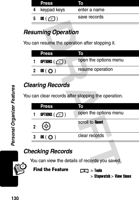 DRAFT Personal Organizer Features130Resuming OperationYou can resume the operation after stopping it.Clearing RecordsYou can clear records after stopping the operation.Checking RecordsYou can view the details of records you saved.4keypad keys enter a name5OK () save recordsPress To1OPTIONS () open the options menu2OK () resume operationPress To1OPTIONS () open the options menu2scroll to Reset3OK () clear recordsFind the Feature&gt;Tools&gt;Stopwatch &gt;View timesPress To