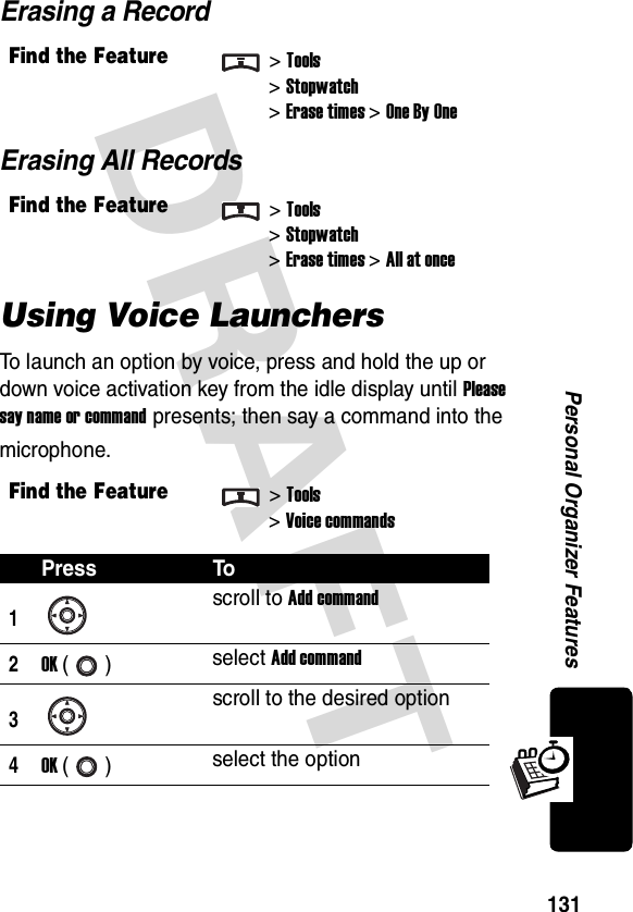 DRAFT 131Personal Organizer FeaturesErasing a RecordErasing All RecordsUsing Voice LaunchersTo launch an option by voice, press and hold the up or down voice activation key from the idle display until Please say name or command presents; then say a command into the microphone.Find the Feature&gt;Tools&gt;Stopwatch&gt;Erase times&gt;One By OneFind the Feature&gt;Tools&gt;Stopwatch&gt;Erase times&gt;All at onceFind the Feature&gt;Tools&gt;Voice commandsPress To1scroll to Add command2OK () select Add command3scroll to the desired option4OK () select the option