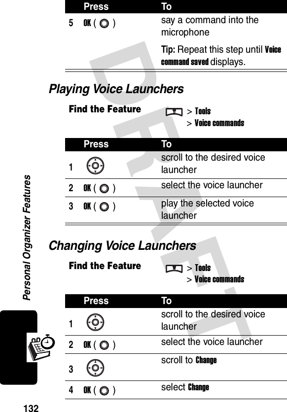 DRAFT Personal Organizer Features132Playing Voice LaunchersChanging Voice Launchers5OK () say a command into the microphoneTip: Repeat this step until Voice command saved displays.Find the Feature&gt;Tools&gt;Voice commandsPress To1scroll to the desired voice launcher2OK () select the voice launcher3OK () play the selected voice launcherFind the Feature&gt;Tools&gt;Voice commandsPress To1scroll to the desired voice launcher2OK () select the voice launcher3scroll to Change4OK () select ChangePress To