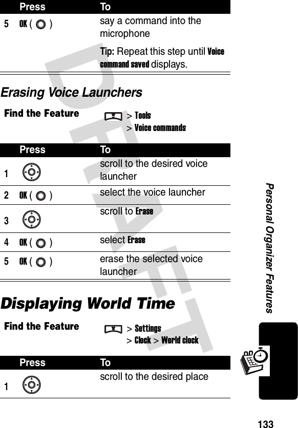 DRAFT 133Personal Organizer FeaturesErasing Voice LaunchersDisplaying World Time5OK () say a command into the microphoneTip: Repeat this step until Voice command saved displays.Find the Feature&gt;Tools&gt;Voice commandsPress To1scroll to the desired voice launcher2OK () select the voice launcher3scroll to Erase4OK () select Erase5OK () erase the selected voice launcherFind the Feature&gt;Settings&gt;Clock &gt;World clockPress To1 scroll to the desired placePress To