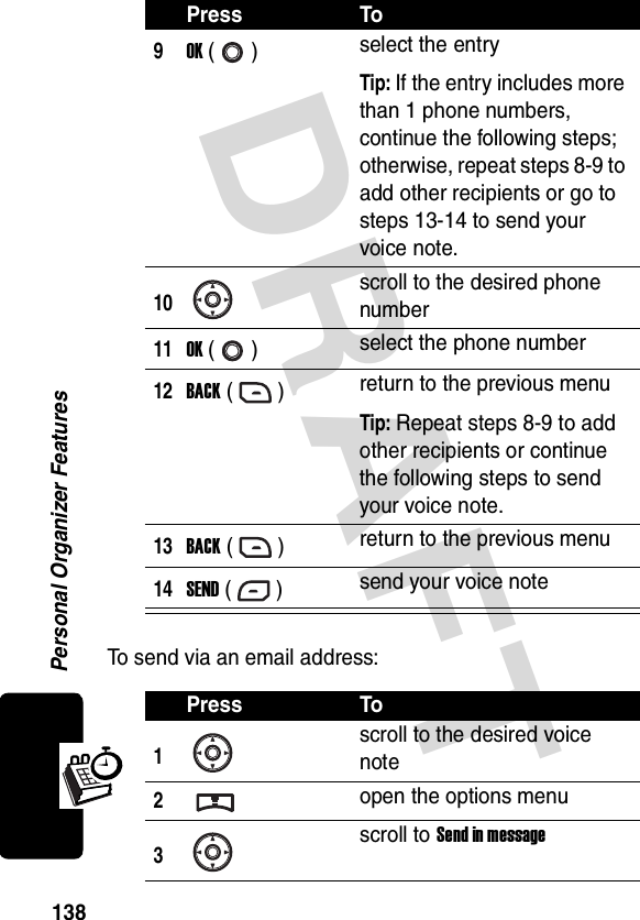 DRAFT Personal Organizer Features138To send via an email address:9OK () select the entryTip: If the entry includes more than 1 phone numbers, continue the following steps; otherwise, repeat steps 8-9 to add other recipients or go to steps 13-14 to send your voice note.10scroll to the desired phone number11OK () select the phone number12BACK () return to the previous menuTip: Repeat steps 8-9 to add other recipients or continue the following steps to send your voice note.13BACK () return to the previous menu14SEND () send your voice notePress To1scroll to the desired voice note2open the options menu3scroll to Send in messagePress To