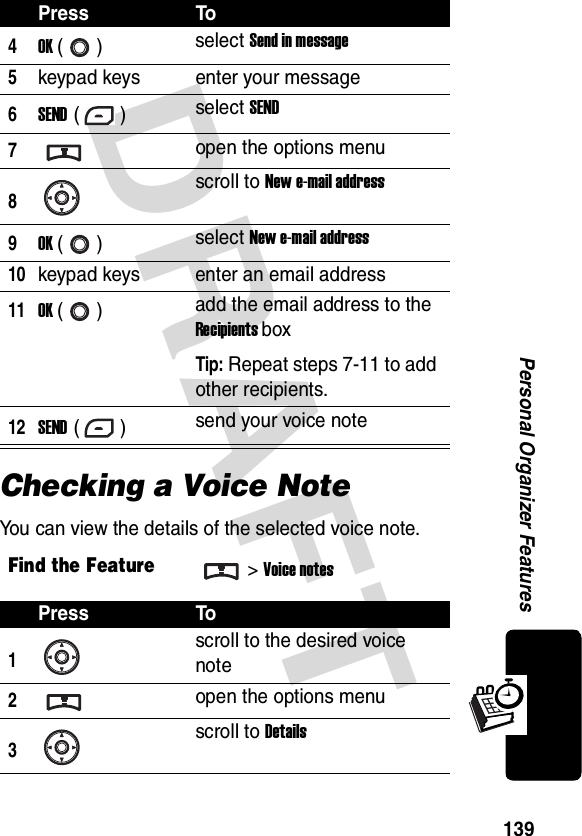 DRAFT 139Personal Organizer FeaturesChecking a Voice NoteYou can view the details of the selected voice note.4OK () select Send in message5keypad keys enter your message6SEND () select SEND7open the options menu8scroll to New e-mail address9OK () select New e-mail address10keypad keys enter an email address11OK () add the email address to the Recipients boxTip: Repeat steps 7-11 to add other recipients.12SEND () send your voice noteFind the Feature&gt;Voice notesPress To1scroll to the desired voice note2open the options menu3scroll to DetailsPress To