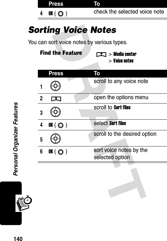 DRAFT Personal Organizer Features140Sorting Voice NotesYou can sort voice notes by various types.4OK () check the selected voice noteFind the Feature&gt;Media center&gt;Voice notesPress To1scroll to any voice note2open the options menu3scroll to Sort files4OK () select Sort files5scroll to the desired option6OK () sort voice notes by the selected optionPress To