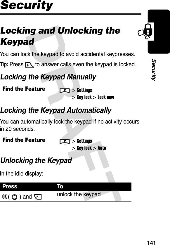 DRAFT 141SecuritySecurityLocking and Unlocking the KeypadYou can lock the keypad to avoid accidental keypresses.Tip: Press to answer calls even the keypad is locked.Locking the Keypad ManuallyLocking the Keypad AutomaticallyYou can automatically lock the keypad if no activity occurs in 20 seconds.Unlocking the KeypadIn the idle display:Find the Feature&gt;Settings&gt;Key lock &gt;Lock nowFind the Feature&gt;Settings&gt;Key lock &gt;AutoPress ToOK () and unlock the keypad