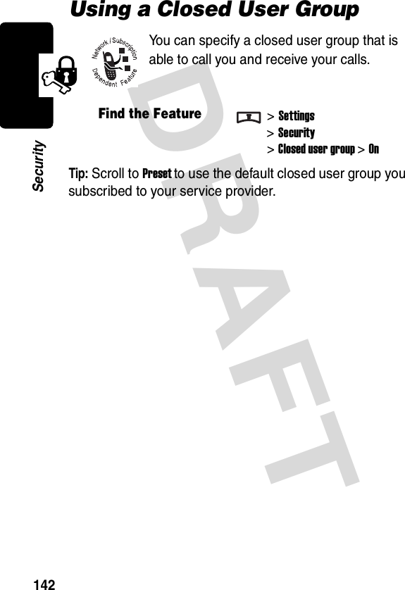 DRAFT 142SecurityUsing a Closed User GroupYou can specify a closed user group that is able to call you and receive your calls.Tip: Scroll to Preset to use the default closed user group you subscribed to your service provider.Find the Feature&gt;Settings&gt;Security&gt;Closed user group &gt;On