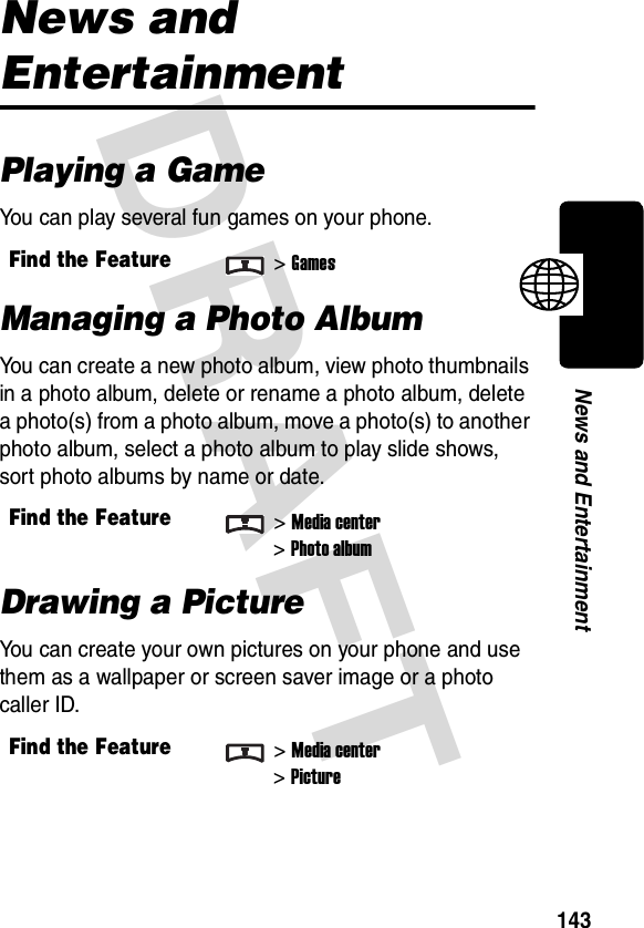 DRAFT 143News and EntertainmentNews and EntertainmentPlaying a GameYou can play several fun games on your phone.Managing a Photo AlbumYou can create a new photo album, view photo thumbnails in a photo album, delete or rename a photo album, delete a photo(s) from a photo album, move a photo(s) to another photo album, select a photo album to play slide shows, sort photo albums by name or date. Drawing a PictureYou can create your own pictures on your phone and use them as a wallpaper or screen saver image or a photo caller ID.Find the Feature&gt;GamesFind the Feature&gt;Media center&gt;Photo albumFind the Feature&gt;Media center&gt;Picture