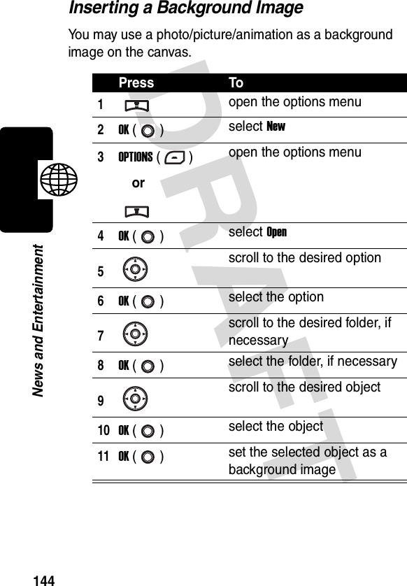 DRAFT 144News and EntertainmentInserting a Background ImageYou may use a photo/picture/animation as a background image on the canvas.Press To1open the options menu2OK () select New3OPTIONS ()oropen the options menu4OK () select Open5scroll to the desired option6OK () select the option7scroll to the desired folder, if necessary8OK () select the folder, if necessary9scroll to the desired object10OK () select the object11OK () set the selected object as a background image