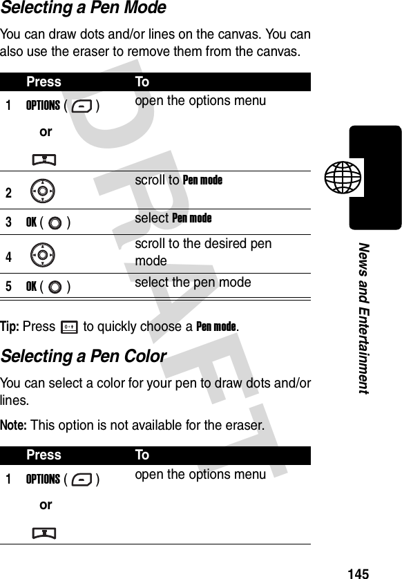 DRAFT 145News and EntertainmentSelecting a Pen ModeYou can draw dots and/or lines on the canvas. You can also use the eraser to remove them from the canvas.Tip: Press to quickly choose a Pen mode.Selecting a Pen ColorYou can select a color for your pen to draw dots and/or lines.Note: This option is not available for the eraser.Press To1OPTIONS ()oropen the options menu2scroll to Pen mode3OK () select Pen mode4scroll to the desired pen mode5OK () select the pen modePress To1OPTIONS ()oropen the options menu