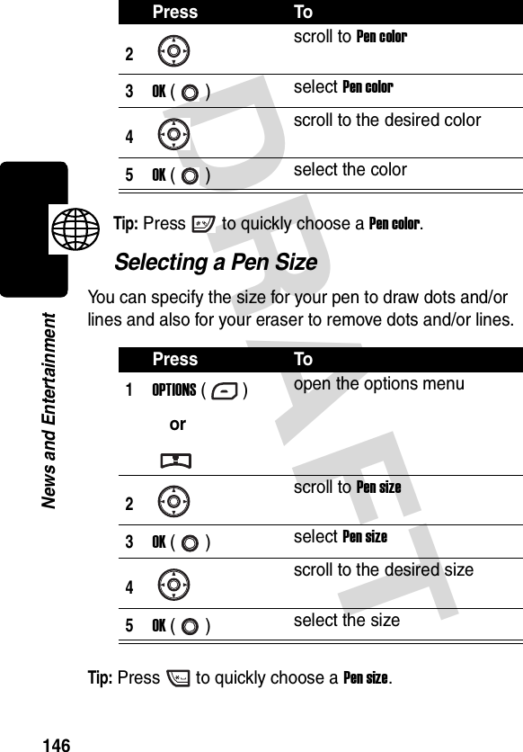 DRAFT 146News and EntertainmentTip: Press to quickly choose a Pen color.Selecting a Pen SizeYou can specify the size for your pen to draw dots and/or lines and also for your eraser to remove dots and/or lines.Tip: Press to quickly choose a Pen size.2scroll to Pen color3OK () select Pen color4scroll to the desired color5OK () select the colorPress To1OPTIONS ()oropen the options menu2scroll to Pen size3OK () select Pen size4scroll to the desired size5OK () select the sizePress To