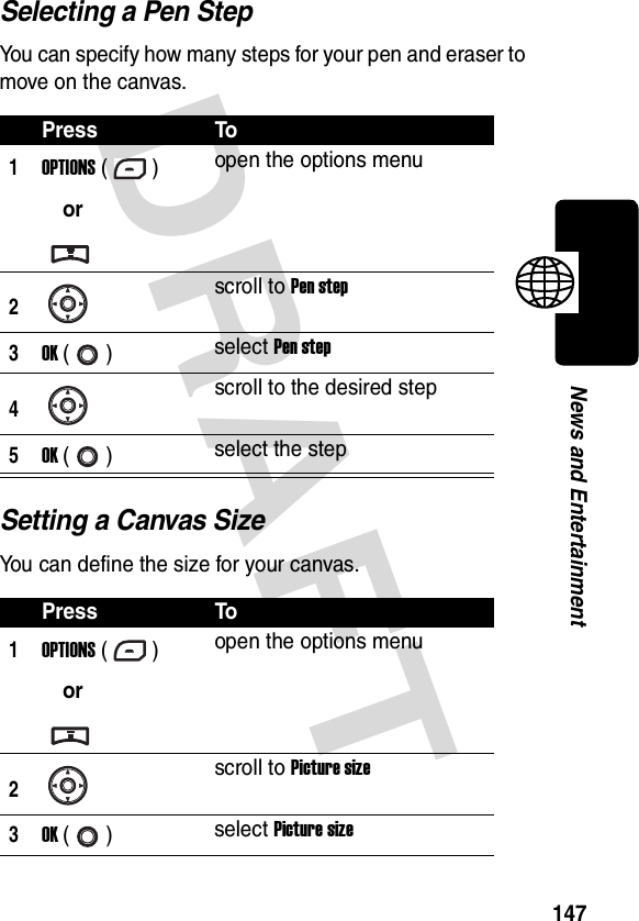 DRAFT 147News and EntertainmentSelecting a Pen StepYou can specify how many steps for your pen and eraser to move on the canvas.Setting a Canvas SizeYou can define the size for your canvas.Press To1OPTIONS ()oropen the options menu2scroll to Pen step3OK () select Pen step4scroll to the desired step5OK () select the stepPress To1OPTIONS ()oropen the options menu2scroll to Picture size3OK () select Picture size