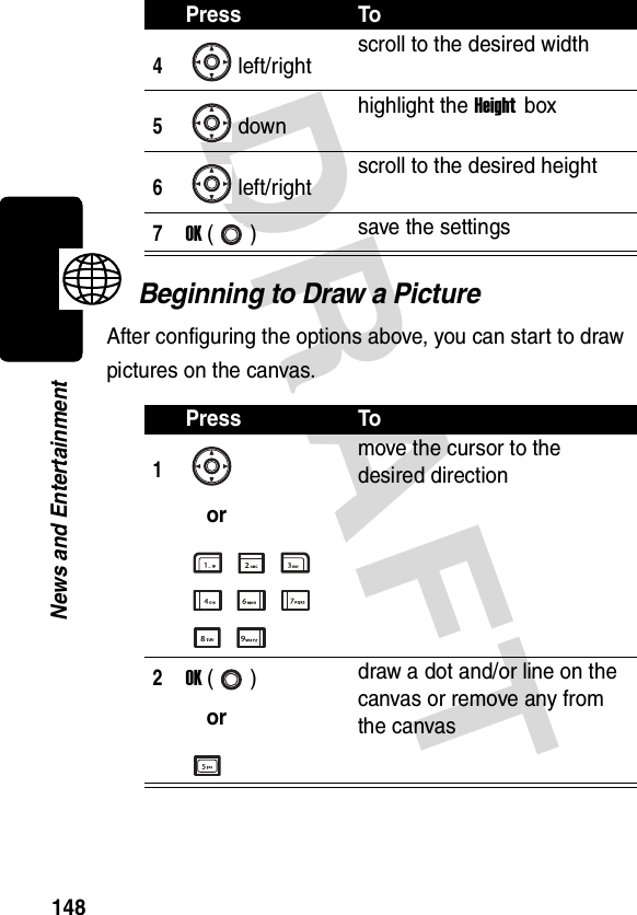 DRAFT 148News and EntertainmentBeginning to Draw a PictureAfter configuring the options above, you can start to draw pictures on the canvas.4left/rightscroll to the desired width5down highlight the Height box6left/right scroll to the desired height7OK () save the settingsPress To1ormove the cursor to the desired direction2OK ()ordraw a dot and/or line on the canvas or remove any from the canvasPress To