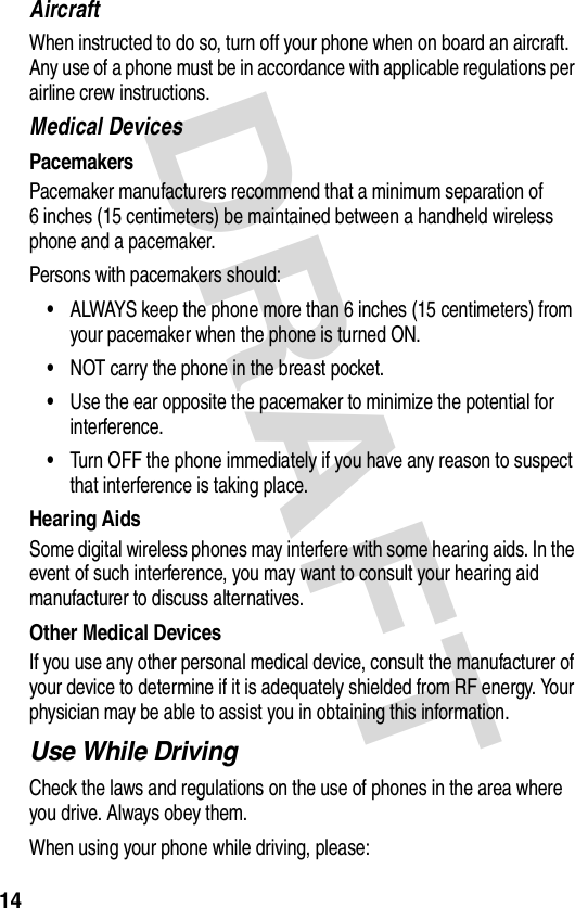 DRAFT 14AircraftWhen instructed to do so, turn off your phone when on board an aircraft. Any use of a phone must be in accordance with applicable regulations per airline crew instructions.Medical DevicesPacemakersPacemaker manufacturers recommend that a minimum separation of 6 inches (15 centimeters) be maintained between a handheld wireless phone and a pacemaker.Persons with pacemakers should:•ALWAYS keep the phone more than 6 inches (15 centimeters) from your pacemaker when the phone is turned ON.•NOT carry the phone in the breast pocket.•Use the ear opposite the pacemaker to minimize the potential for interference.•Turn OFF the phone immediately if you have any reason to suspect that interference is taking place.Hearing AidsSome digital wireless phones may interfere with some hearing aids. In the event of such interference, you may want to consult your hearing aid manufacturer to discuss alternatives.Other Medical DevicesIf you use any other personal medical device, consult the manufacturer of your device to determine if it is adequately shielded from RF energy. Your physician may be able to assist you in obtaining this information.Use While DrivingCheck the laws and regulations on the use of phones in the area where you drive. Always obey them.When using your phone while driving, please: