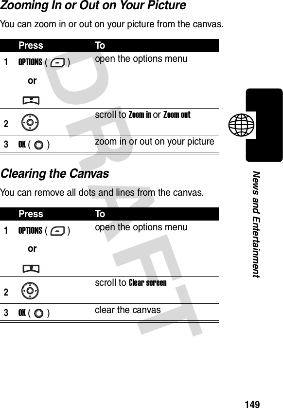 DRAFT 149News and EntertainmentZooming In or Out on Your PictureYou can zoom in or out on your picture from the canvas.Clearing the CanvasYou can remove all dots and lines from the canvas.Press To1OPTIONS ()oropen the options menu2scroll to Zoom in or Zoom out3OK () zoom in or out on your picturePress To1OPTIONS ()oropen the options menu2scroll to Clear screen3OK () clear the canvas