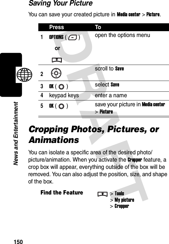 DRAFT 150News and EntertainmentSaving Your PictureYou can save your created picture in Media center &gt; Picture.Cropping Photos, Pictures, or AnimationsYou can isolate a specific area of the desired photo/picture/animation. When you activate the Cropper feature, a crop box will appear, everything outside of the box will be removed. You can also adjust the position, size, and shape of the box.Press To1OPTIONS ()oropen the options menu2scroll to Save3OK () select Save4keypad keys enter a name5OK () save your picture in Media center &gt; PictureFind the Feature&gt;Tools&gt;My picture&gt; Cropper