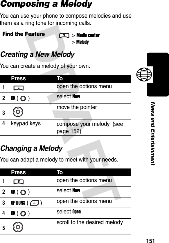 DRAFT 151News and EntertainmentComposing a MelodyYou can use your phone to compose melodies and use them as a ring tone for incoming calls.Creating a New MelodyYou can create a melody of your own.Changing a MelodyYou can adapt a melody to meet with your needs.Find the Feature&gt;Media center&gt;MelodyPress To1open the options menu2OK () select New3move the pointer4keypad keys compose your melody (see page 152)Press To1open the options menu2OK () select New3OPTIONS () open the options menu4OK () select Open5scroll to the desired melody