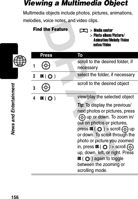 DRAFT 156News and EntertainmentViewing a Multimedia ObjectMultimedia objects include photos, pictures, animations, melodies, voice notes, and video clips.Find the Feature&gt;Media center&gt;Photo album/Picture/Animation/Melody/Voicenotes/VideoPress To1scroll to the desired folder, if necessary2OK () select the folder, if necessary3scroll to the desired object4OK () view/play the selected objectTip: To display the previous/next photos or pictures, press up or down. To zoom in/out on photos or pictures, press OK ( ) &gt; scroll up or down. To scroll through the photo or picture you zoomed in, press OK () &gt; scroll  up, down, left, or right. Press OK ( ) again to toggle between the zooming or scrolling mode.