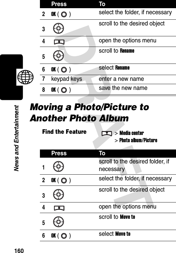 DRAFT 160News and EntertainmentMoving a Photo/Picture to Another Photo Album2OK () select the folder, if necessary3scroll to the desired object4open the options menu5scroll to Rename6OK () select Rename7keypad keys enter a new name8OK () save the new nameFind the Feature&gt;Media center&gt;Photo album/PicturePress To1scroll to the desired folder, if necessary2OK () select the folder, if necessary3scroll to the desired object4open the options menu5scroll to Move to6OK () select Move toPress To